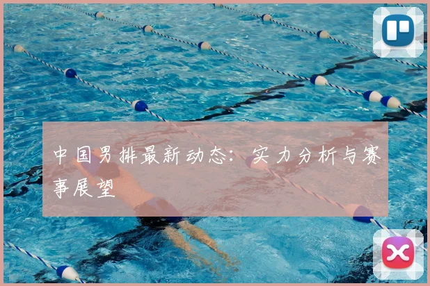 中国男排最新动态：实力分析与赛事展望