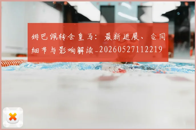 姆巴佩转会皇马：最新进展、合同细节与影响解读_20260527112219