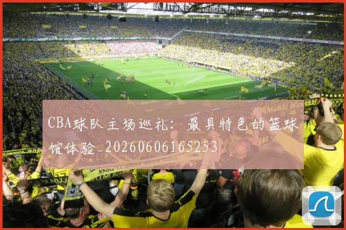 CBA球队主场巡礼：最具特色的篮球馆体验_20260606165253