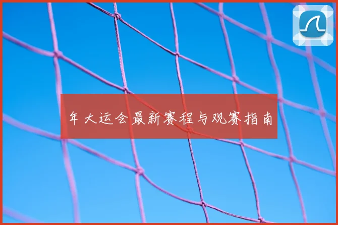 年大运会最新赛程与观赛指南