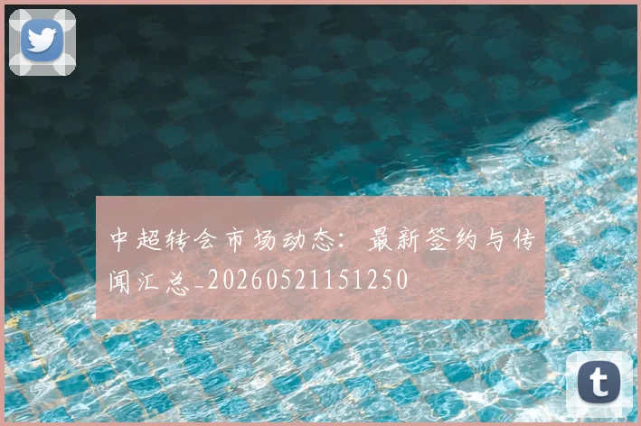 中超转会市场动态：最新签约与传闻汇总_20260521151250