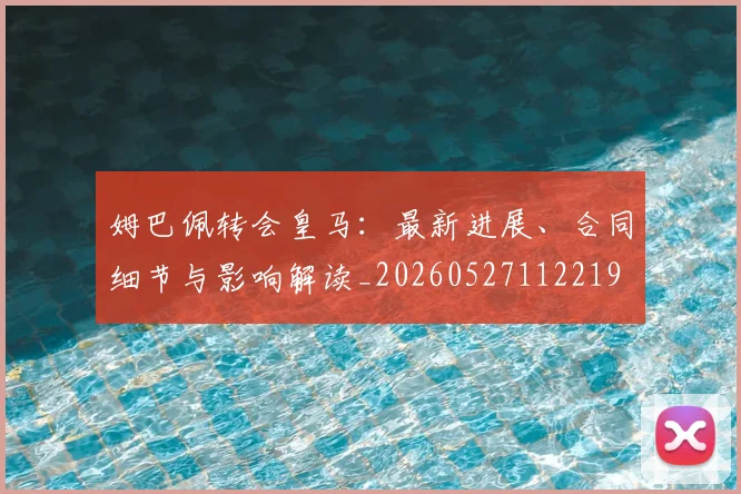 姆巴佩转会皇马：最新进展、合同细节与影响解读_20260527112219