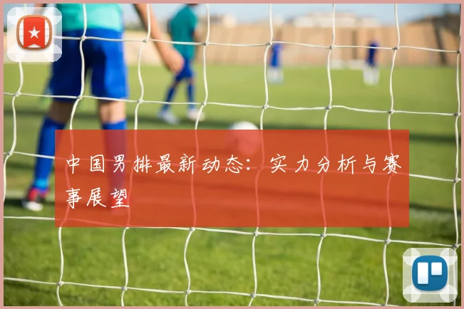 中国男排最新动态:实力分析与赛事展望