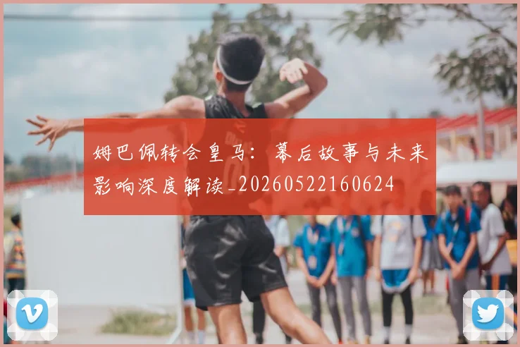 姆巴佩转会皇马：幕后故事与未来影响深度解读_20260522160624
