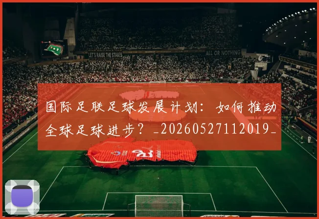 国际足联足球发展计划：如何推动全球足球进步？_20260527112019_20260609132500