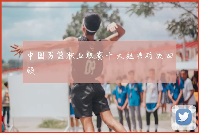 中国男篮职业联赛十大经典对决回顾