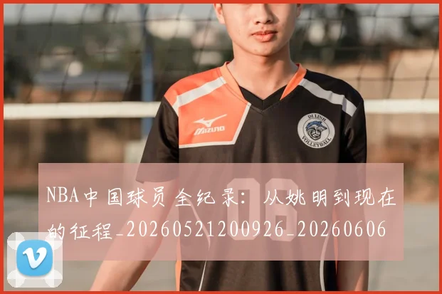 NBA中国球员全纪录：从姚明到现在的征程_20260521200926_20260606165555